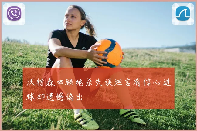 沃特森回顾绝杀失误坦言有信心进球却遗憾偏出