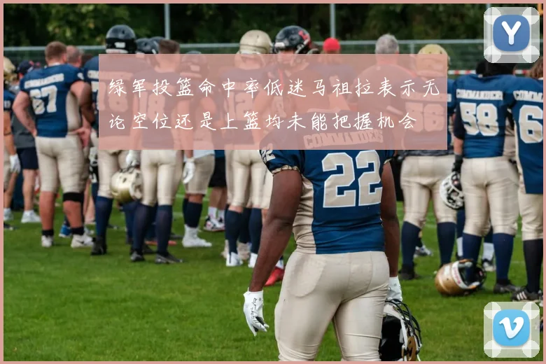 绿军投篮命中率低迷马祖拉表示无论空位还是上篮均未能把握机会