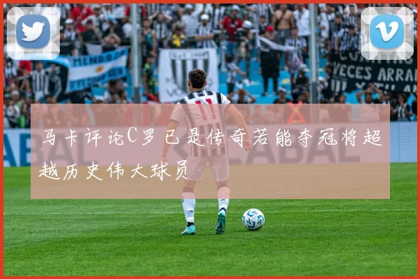 马卡评论C罗已是传奇若能夺冠将超越历史伟大球员