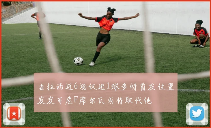 吉拉西近6场仅进1球多特首发位置岌岌可危F席尔瓦或将取代他