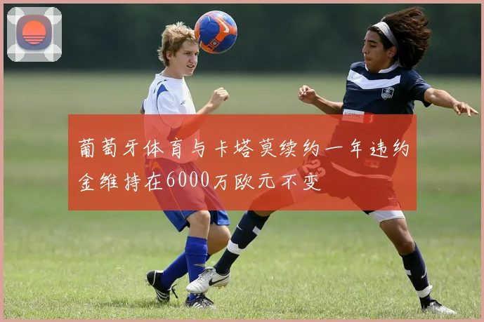 葡萄牙体育与卡塔莫续约一年违约金维持在6000万欧元不变
