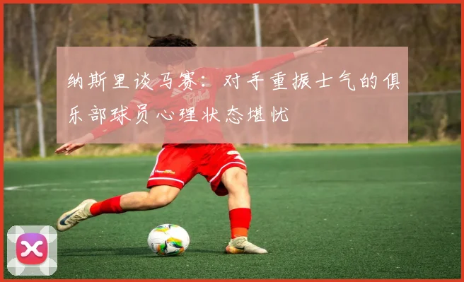 纳斯里谈马赛：对手重振士气的俱乐部球员心理状态堪忧
