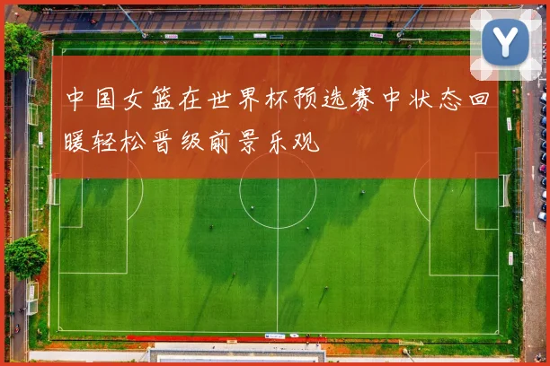 中国女篮在世界杯预选赛中状态回暖轻松晋级前景乐观