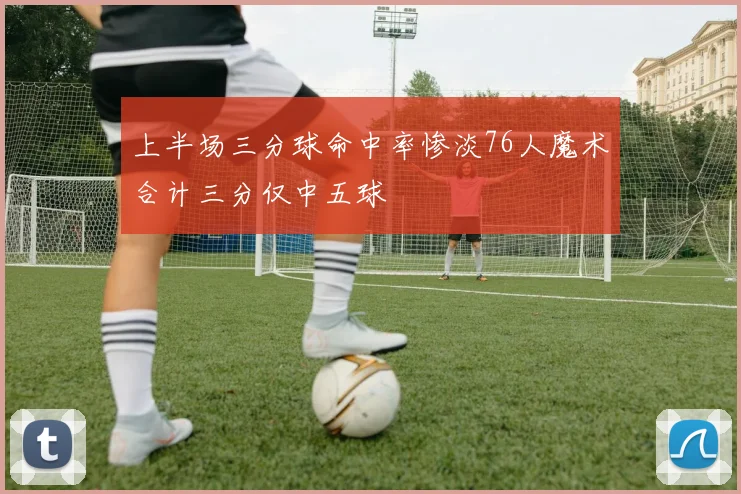上半场三分球命中率惨淡76人魔术合计三分仅中五球