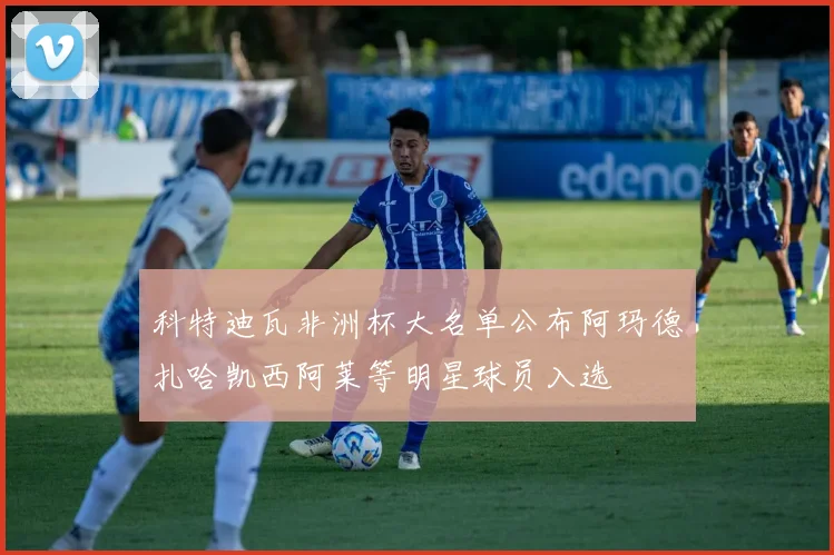 科特迪瓦非洲杯大名单公布阿玛德扎哈凯西阿莱等明星球员入选