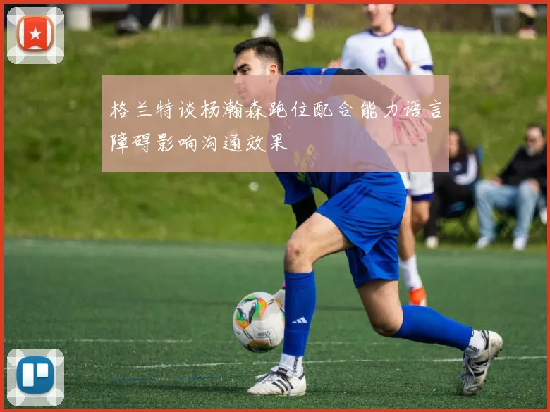 格兰特谈杨瀚森跑位配合能力语言障碍影响沟通效果
