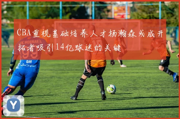 CBA重视基础培养人才杨瀚森或成开拓者吸引14亿球迷的关键
