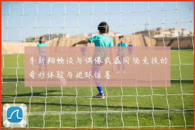 李新翔畅谈与偶像武磊同场竞技的奇妙体验与进球惊喜