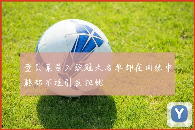 登贝莱虽入欧冠大名单却在训练中腿部不适引发担忧