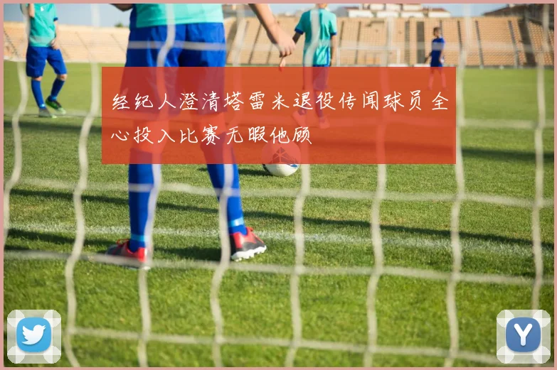 经纪人澄清塔雷米退役传闻球员全心投入比赛无暇他顾
