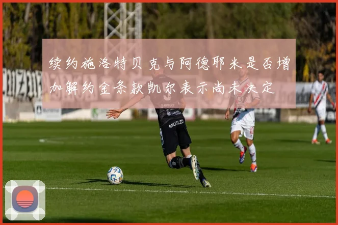 续约施洛特贝克与阿德耶米是否增加解约金条款凯尔表示尚未决定