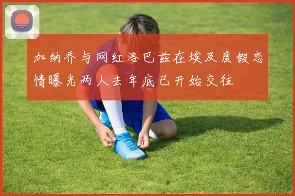 加纳乔与网红洛巴兹在埃及度假恋情曝光两人去年底已开始交往