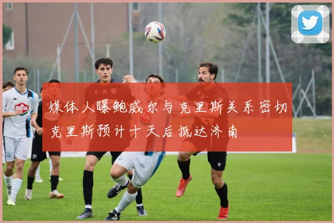 媒体人曝鲍威尔与克里斯关系密切克里斯预计十天后抵达济南