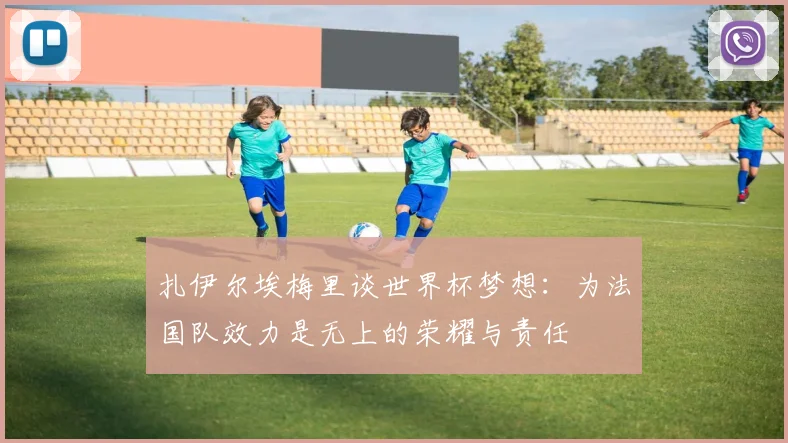 扎伊尔埃梅里谈世界杯梦想：为法国队效力是无上的荣耀与责任