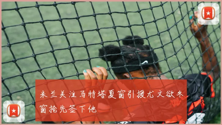 米兰关注马特塔夏窗引援尤文欲冬窗抢先签下他