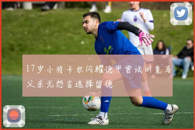 17岁小将卡尔闪耀德甲曾试训皇马父亲无怨言选择留德