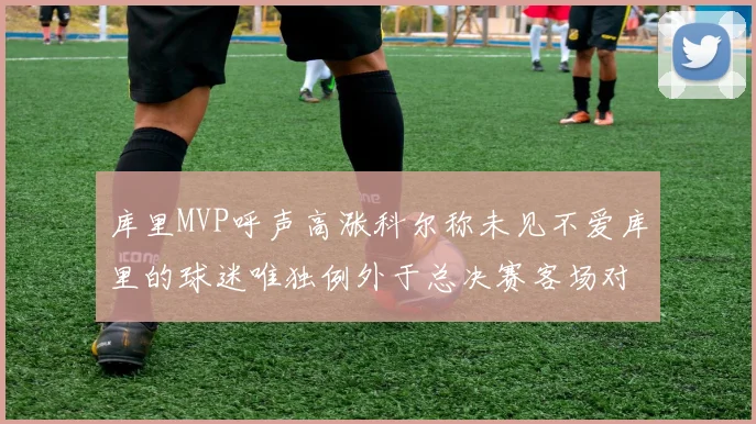 库里MVP呼声高涨科尔称未见不爱库里的球迷唯独例外于总决赛客场对阵骑士