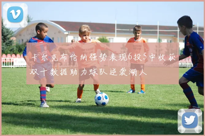 卡尔克布伦纳强势表现6投5中收获双十数据助力球队逆袭湖人