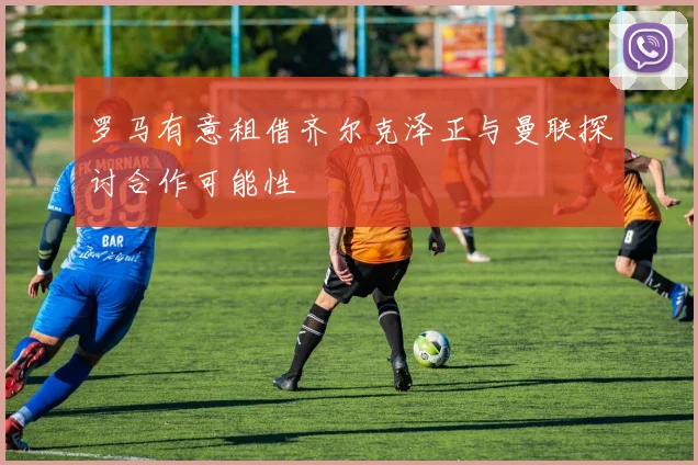 罗马有意租借齐尔克泽正与曼联探讨合作可能性