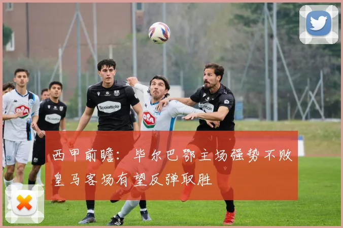 西甲前瞻：毕尔巴鄂主场强势不败皇马客场有望反弹取胜