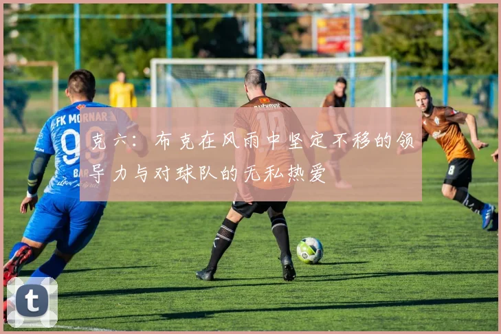 克六：布克在风雨中坚定不移的领导力与对球队的无私热爱