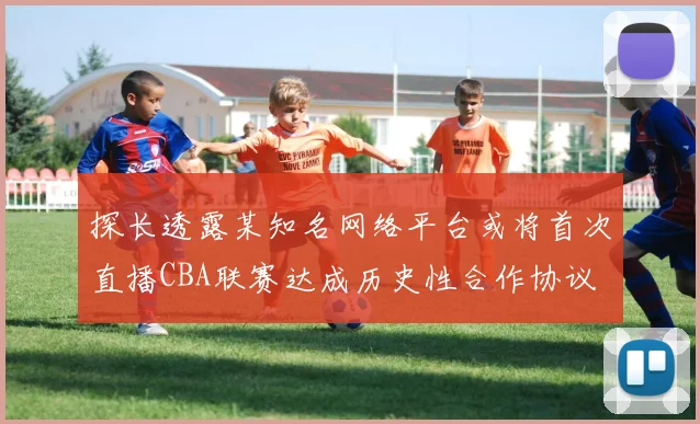 探长透露某知名网络平台或将首次直播CBA联赛达成历史性合作协议